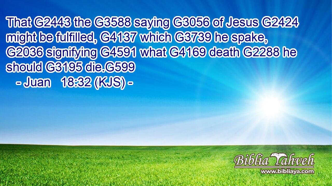 That G2443 the G3588 saying G3056 of Jesus G2424 might be fulfilled, G4137 which G3739 he spake, G2036 signifying G4591 what G4169 death G2288 he should G3195 die.G599