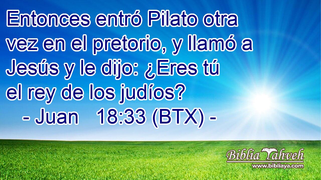 Entonces entró Pilato otra vez en el pretorio, y llamó a Jesús y le dijo: ¿Eres tú el rey de los judíos?
