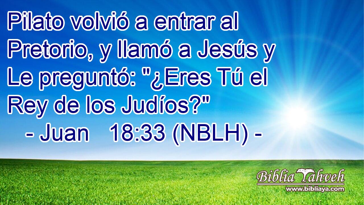 Pilato volvió a entrar al Pretorio, y llamó a Jesús y Le preguntó: 