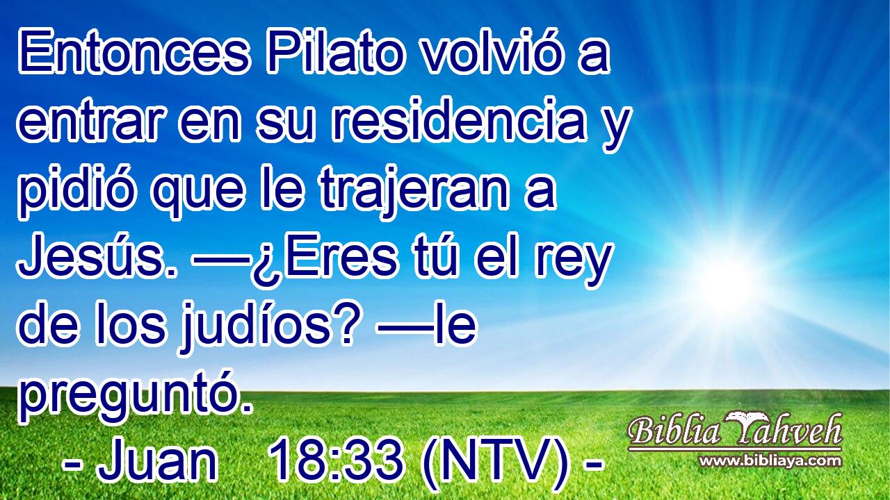 Entonces Pilato volvió a entrar en su residencia y pidió que le trajeran a Jesús. —¿Eres tú el rey de los judíos? —le preguntó.
