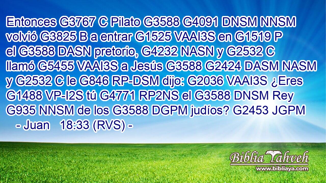 Entonces G3767 C Pilato G3588 G4091 DNSM NNSM volvió G3825 B a entrar G1525 VAAI3S en G1519 P el G3588 DASN pretorio, G4232 NASN y G2532 C llamó G5455 VAAI3S a Jesús G3588 G2424 DASM NASM y G2532 C le G846 RP-DSM dijo: G2036 VAAI3S ¿Eres G1488 VP-I2S tú G4771 RP2NS el G3588 DNSM Rey G935 NNSM de los G3588 DGPM judíos? G2453 JGPM 