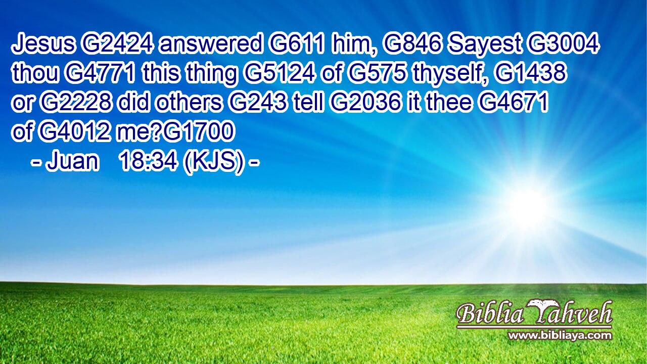 Jesus G2424 answered G611 him, G846 Sayest G3004 thou G4771 this thing G5124 of G575 thyself, G1438 or G2228 did others G243 tell G2036 it thee G4671 of G4012 me?G1700