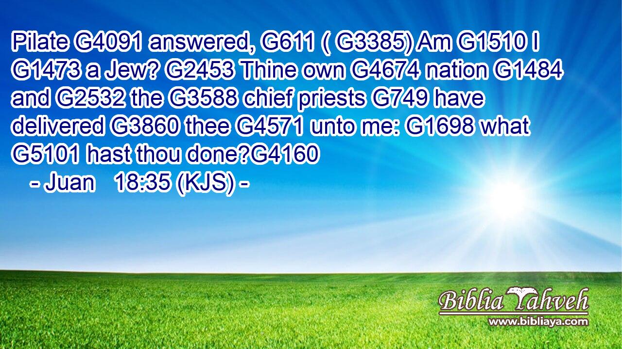 Pilate G4091 answered, G611 ( G3385) Am G1510 I G1473 a Jew? G2453 Thine own G4674 nation G1484 and G2532 the G3588 chief priests G749 have delivered G3860 thee G4571 unto me: G1698 what G5101 hast thou done?G4160