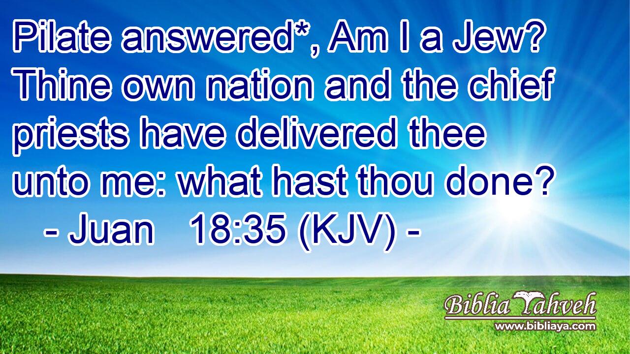 Pilate answered*, Am I a Jew? Thine own nation and the chief priests have delivered thee unto me: what hast thou done?