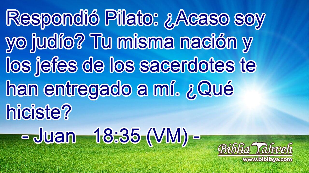  Respondió Pilato: ¿Acaso soy yo judío? Tu misma nación y los jefes de los sacerdotes te han entregado a mí. ¿Qué hiciste? 