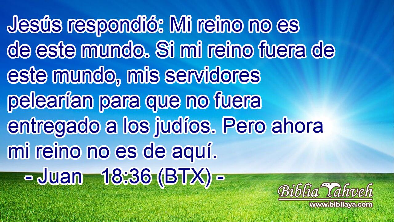 Jesús respondió: Mi reino no es de este mundo. Si mi reino fuera de este mundo, mis servidores pelearían para que no fuera entregado a los judíos. Pero ahora mi reino no es de aquí.