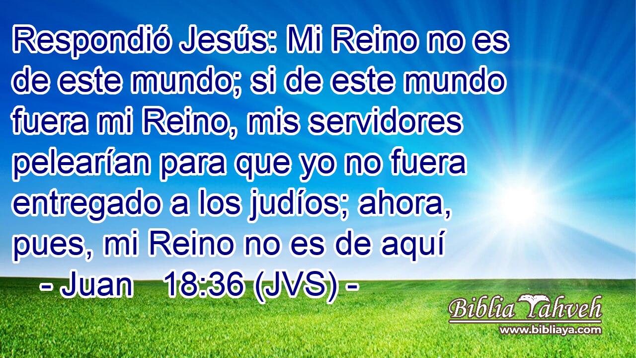 Respondió Jesús: Mi Reino no es de este mundo; si de este mundo fuera mi Reino, mis servidores pelearían para que yo no fuera entregado a los judíos; ahora, pues, mi Reino no es de aquí