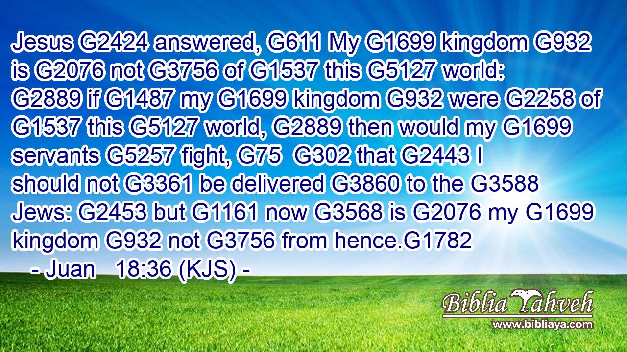 Jesus G2424 answered, G611 My G1699 kingdom G932 is G2076 not G3756 of G1537 this G5127 world: G2889 if G1487 my G1699 kingdom G932 were G2258 of G1537 this G5127 world, G2889 then would my G1699 servants G5257 fight, G75  G302 that G2443 I should not G3361 be delivered G3860 to the G3588 Jews: G2453 but G1161 now G3568 is G2076 my G1699 kingdom G932 not G3756 from hence.G1782
