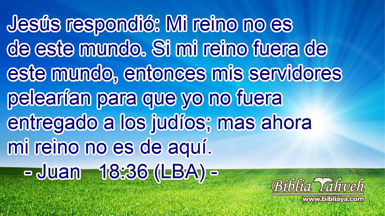 Jesús respondió: Mi reino no es de este mundo. Si mi reino fuera de este mundo, entonces mis servidores pelearían para que yo no fuera entregado a los judíos; mas ahora mi reino no es de aquí.