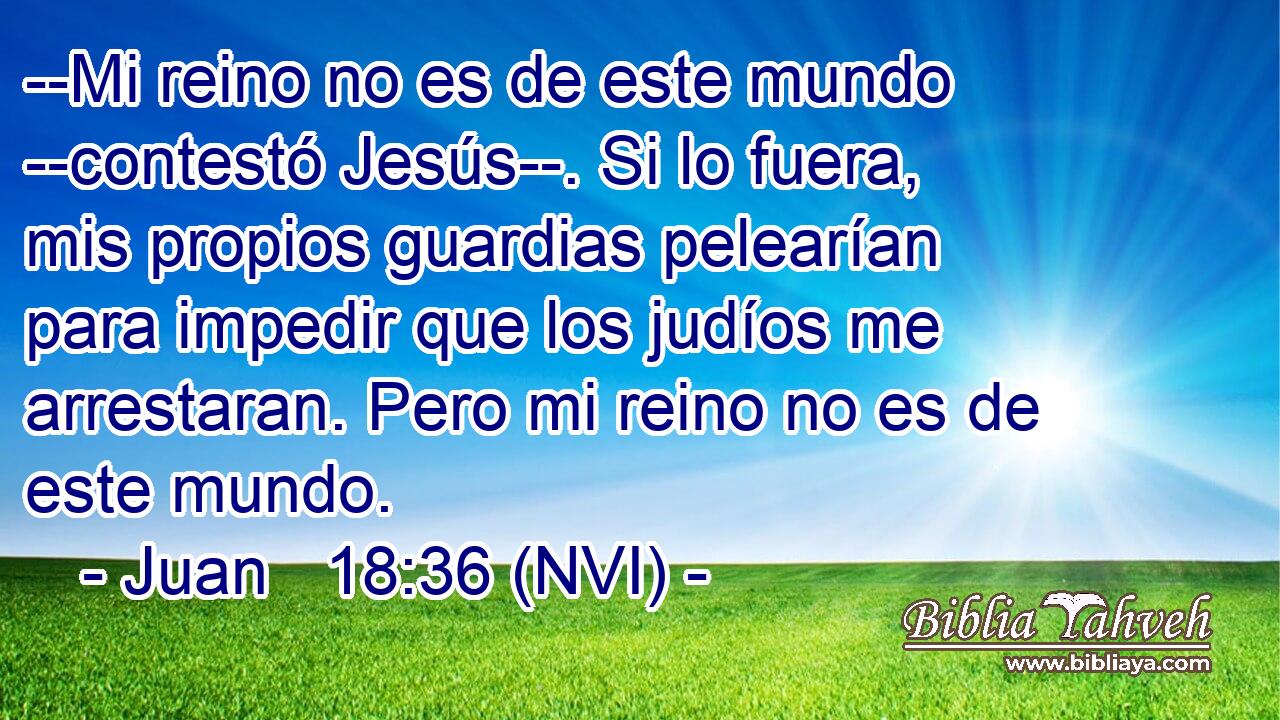  --Mi reino no es de este mundo --contestó Jesús--. Si lo fuera, mis propios guardias pelearían para impedir que los judíos me arrestaran. Pero mi reino no es de este mundo. 