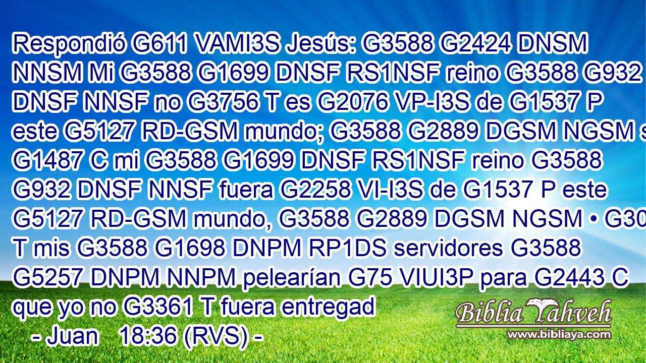 Respondió G611 VAMI3S Jesús: G3588 G2424 DNSM NNSM Mi G3588 G1699 DNSF RS1NSF reino G3588 G932 DNSF NNSF no G3756 T es G2076 VP-I3S de G1537 P este G5127 RD-GSM mundo; G3588 G2889 DGSM NGSM si G1487 C mi G3588 G1699 DNSF RS1NSF reino G3588 G932 DNSF NNSF fuera G2258 VI-I3S de G1537 P este G5127 RD-GSM mundo, G3588 G2889 DGSM NGSM • G302 T mis G3588 G1698 DNPM RP1DS servidores G3588 G5257 DNPM NNPM pelearían G75 VIUI3P para G2443 C que yo no G3361 T fuera entregad