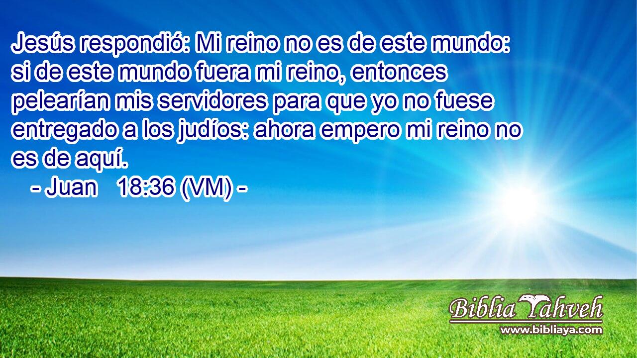  Jesús respondió: Mi reino no es de este mundo: si de este mundo fuera mi reino, entonces pelearían mis servidores para que yo no fuese entregado a los judíos: ahora empero mi reino no es de aquí. 