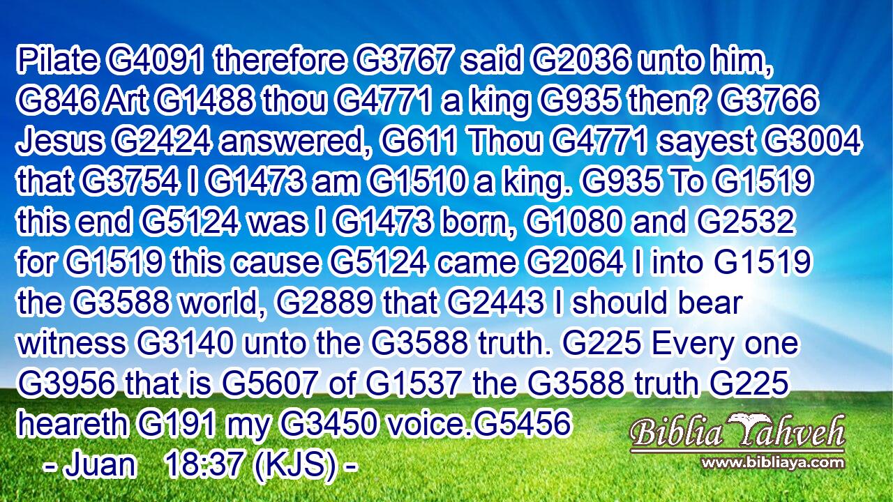 Pilate G4091 therefore G3767 said G2036 unto him, G846 Art G1488 thou G4771 a king G935 then? G3766 Jesus G2424 answered, G611 Thou G4771 sayest G3004 that G3754 I G1473 am G1510 a king. G935 To G1519 this end G5124 was I G1473 born, G1080 and G2532 for G1519 this cause G5124 came G2064 I into G1519 the G3588 world, G2889 that G2443 I should bear witness G3140 unto the G3588 truth. G225 Every one G3956 that is G5607 of G1537 the G3588 truth G225 heareth G191 my G3450 voice.G5456