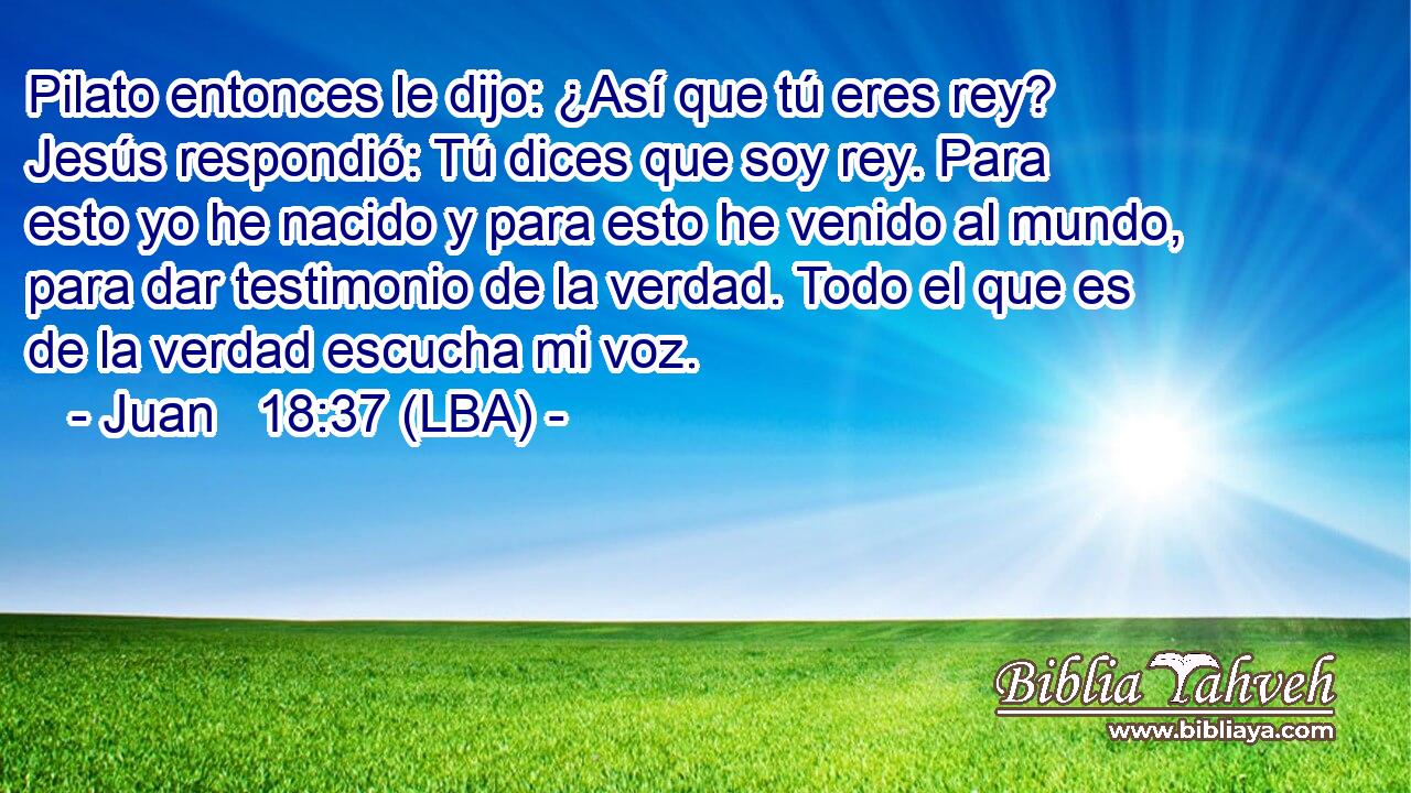 Pilato entonces le dijo: ¿Así que tú eres rey? Jesús respondió: Tú dices que soy rey. Para esto yo he nacido y para esto he venido al mundo, para dar testimonio de la verdad. Todo el que es de la verdad escucha mi voz.