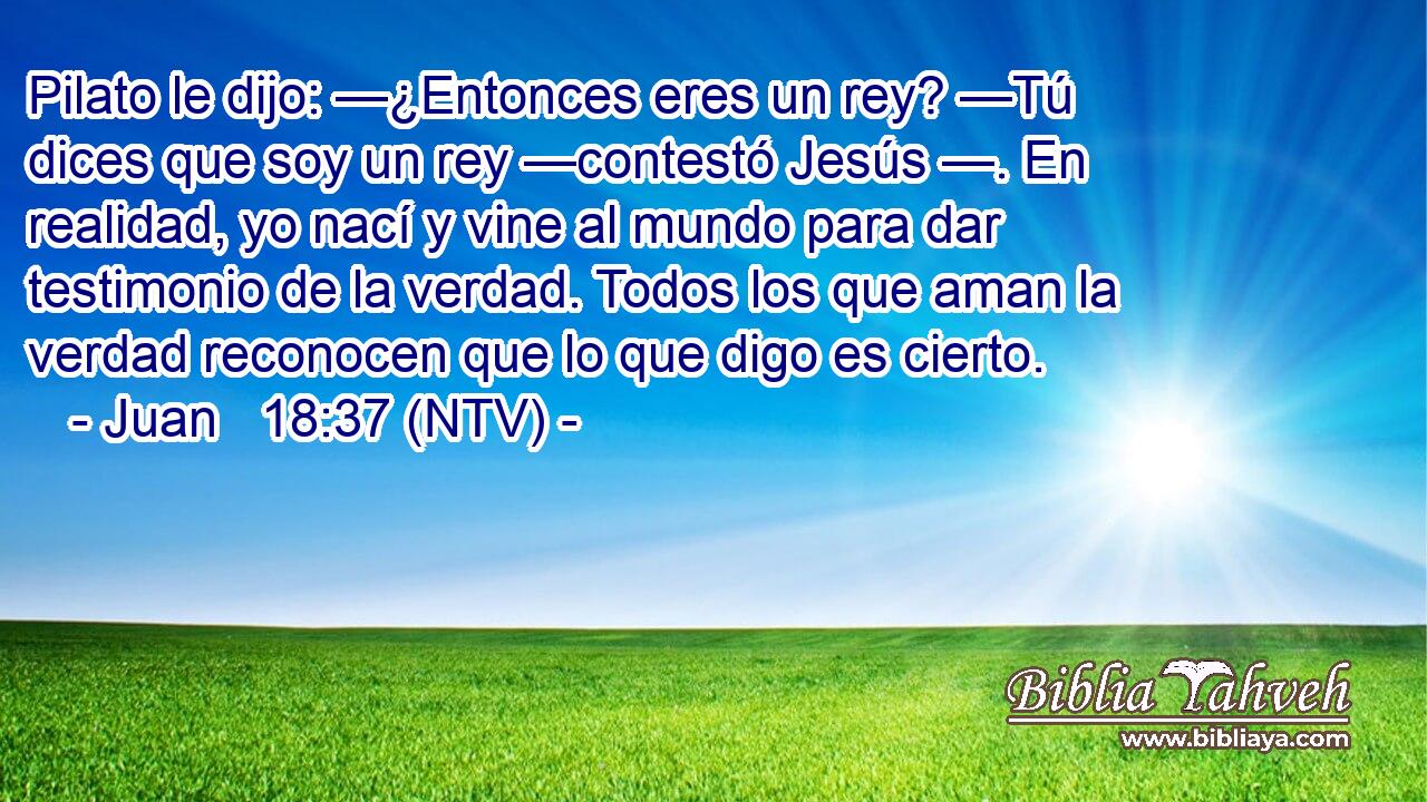 Pilato le dijo: —¿Entonces eres un rey? —Tú dices que soy un rey —contestó Jesús —. En realidad, yo nací y vine al mundo para dar testimonio de la verdad. Todos los que aman la verdad reconocen que lo que digo es cierto.