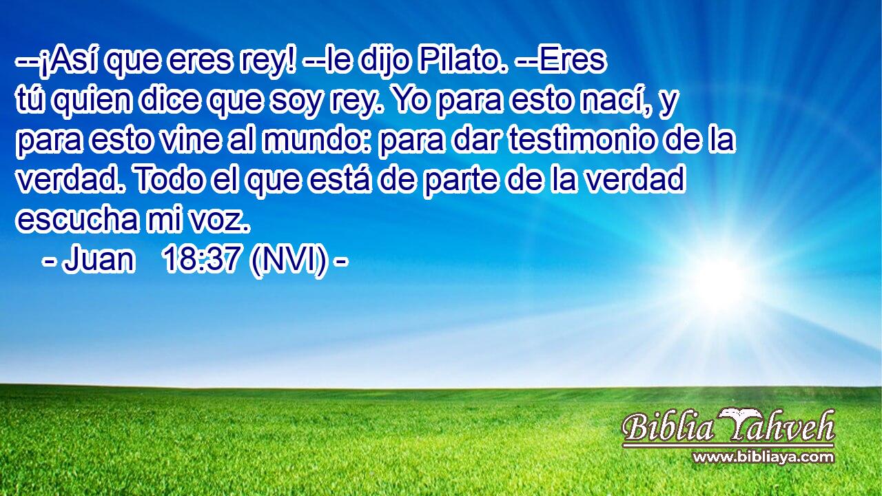  --¡Así que eres rey! --le dijo Pilato. --Eres tú quien dice que soy rey. Yo para esto nací, y para esto vine al mundo: para dar testimonio de la verdad. Todo el que está de parte de la verdad escucha mi voz. 