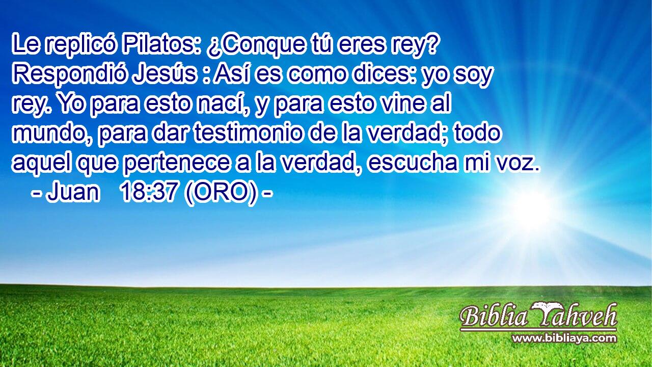  Le replicó Pilatos: ¿Conque tú eres rey? Respondió Jesús : Así es como dices: yo soy rey. Yo para esto nací, y para esto vine al mundo, para dar testimonio de la verdad; todo aquel que pertenece a la verdad, escucha mi voz. 