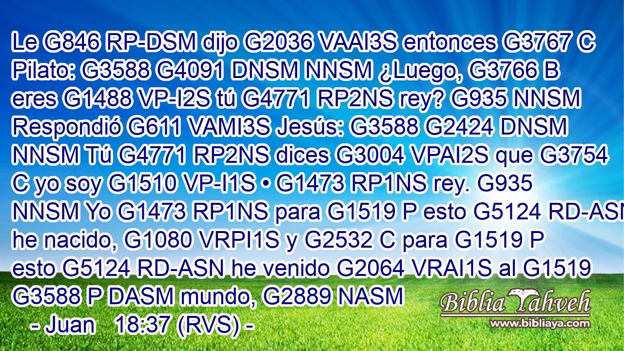 Le G846 RP-DSM dijo G2036 VAAI3S entonces G3767 C Pilato: G3588 G4091 DNSM NNSM ¿Luego, G3766 B eres G1488 VP-I2S tú G4771 RP2NS rey? G935 NNSM Respondió G611 VAMI3S Jesús: G3588 G2424 DNSM NNSM Tú G4771 RP2NS dices G3004 VPAI2S que G3754 C yo soy G1510 VP-I1S • G1473 RP1NS rey. G935 NNSM Yo G1473 RP1NS para G1519 P esto G5124 RD-ASN he nacido, G1080 VRPI1S y G2532 C para G1519 P esto G5124 RD-ASN he venido G2064 VRAI1S al G1519 G3588 P DASM mundo, G2889 NASM