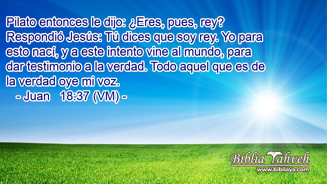  Pilato entonces le dijo: ¿Eres, pues, rey? Respondió Jesús: Tú dices que soy rey. Yo para esto nací, y a este intento vine al mundo, para dar testimonio a la verdad. Todo aquel que es de la verdad oye mi voz. 