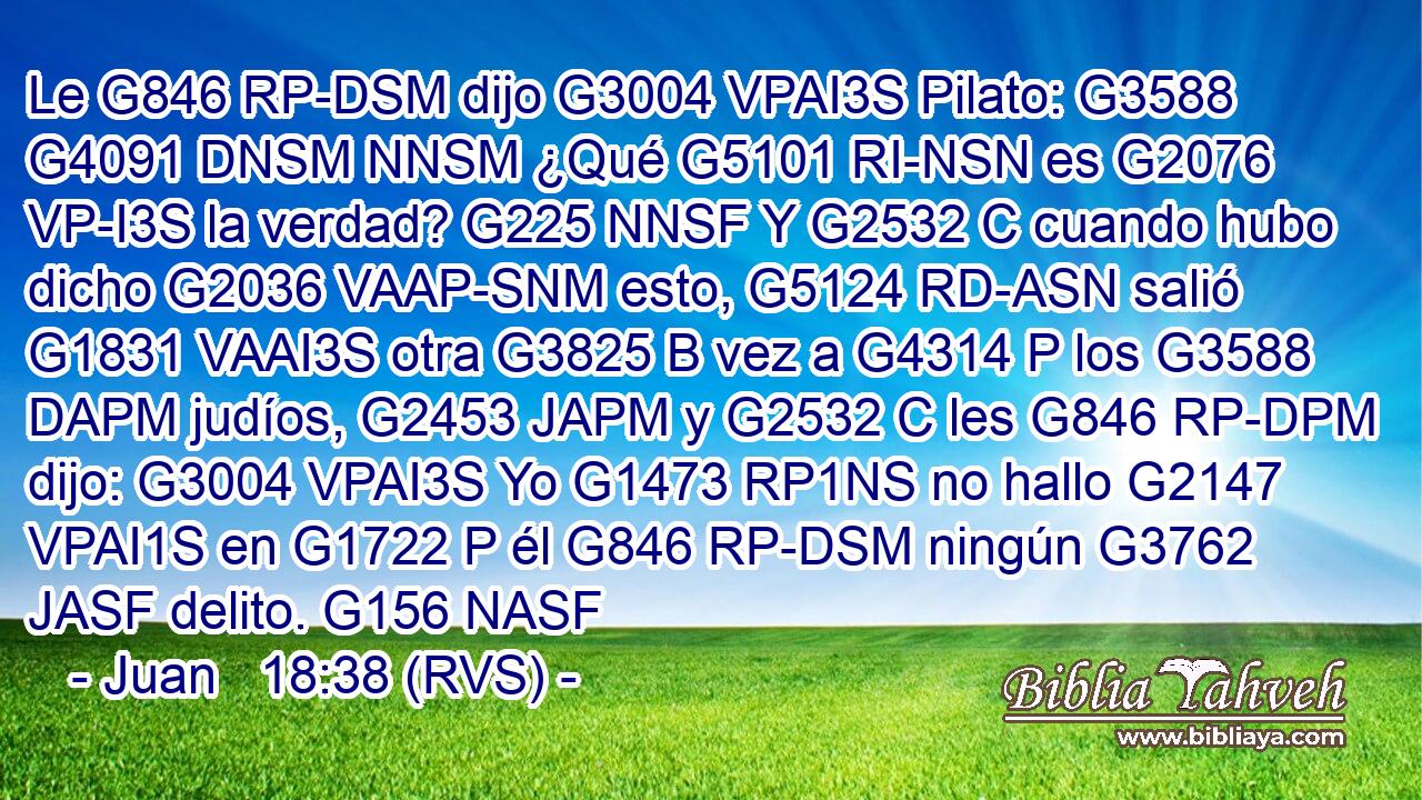 Le G846 RP-DSM dijo G3004 VPAI3S Pilato: G3588 G4091 DNSM NNSM ¿Qué G5101 RI-NSN es G2076 VP-I3S la verdad? G225 NNSF Y G2532 C cuando hubo dicho G2036 VAAP-SNM esto, G5124 RD-ASN salió G1831 VAAI3S otra G3825 B vez a G4314 P los G3588 DAPM judíos, G2453 JAPM y G2532 C les G846 RP-DPM dijo: G3004 VPAI3S Yo G1473 RP1NS no hallo G2147 VPAI1S en G1722 P él G846 RP-DSM ningún G3762 JASF delito. G156 NASF 
