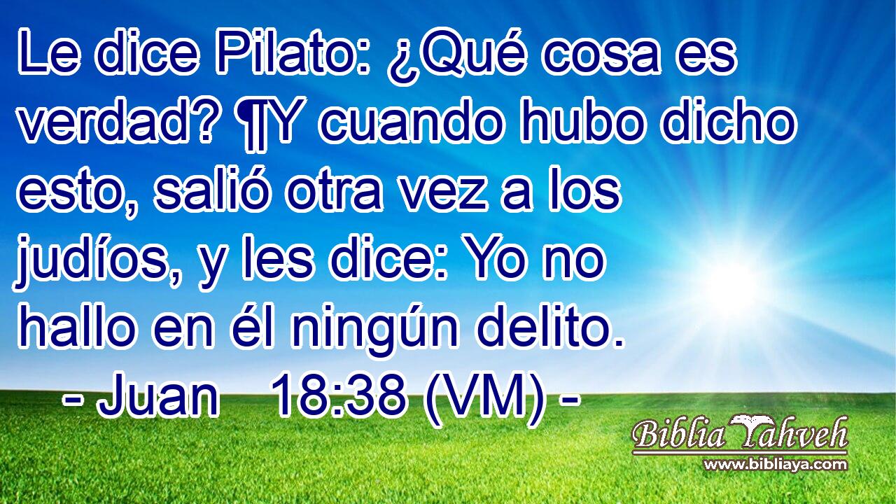  Le dice Pilato: ¿Qué cosa es verdad? ¶Y cuando hubo dicho esto, salió otra vez a los judíos, y les dice: Yo no hallo en él ningún delito. 