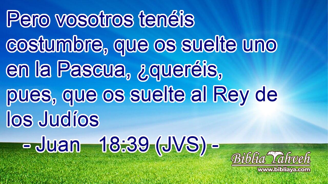 Pero vosotros tenéis costumbre, que os suelte uno en la Pascua, ¿queréis, pues, que os suelte al Rey de los Judíos