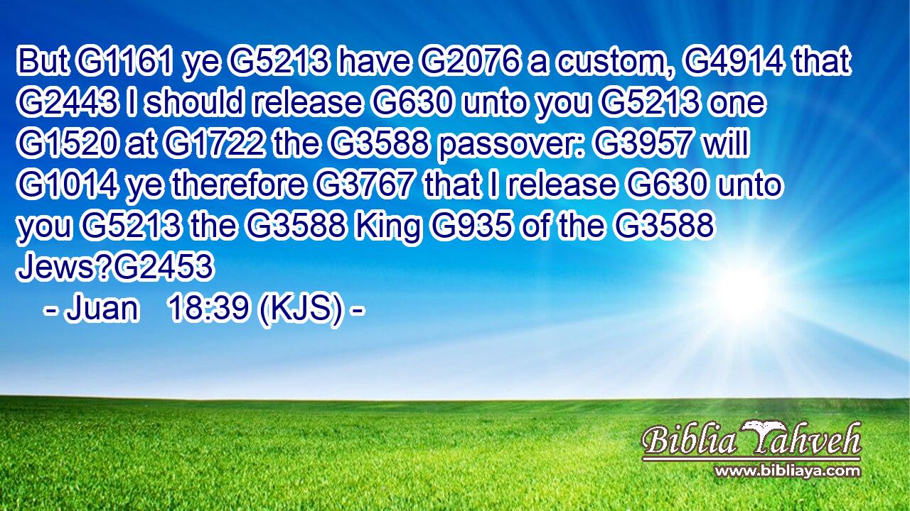 But G1161 ye G5213 have G2076 a custom, G4914 that G2443 I should release G630 unto you G5213 one G1520 at G1722 the G3588 passover: G3957 will G1014 ye therefore G3767 that I release G630 unto you G5213 the G3588 King G935 of the G3588 Jews?G2453