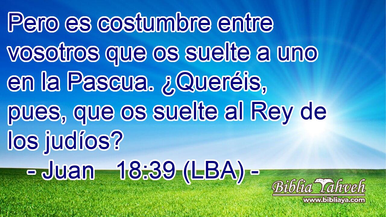 Pero es costumbre entre vosotros que os suelte a uno en la Pascua. ¿Queréis, pues, que os suelte al Rey de los judíos?