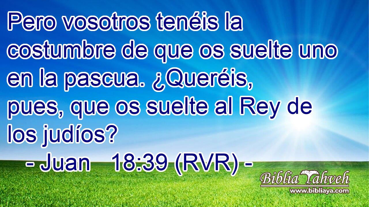 Pero vosotros tenéis la costumbre de que os suelte uno en la pascua. ¿Queréis, pues, que os suelte al Rey de los judíos?