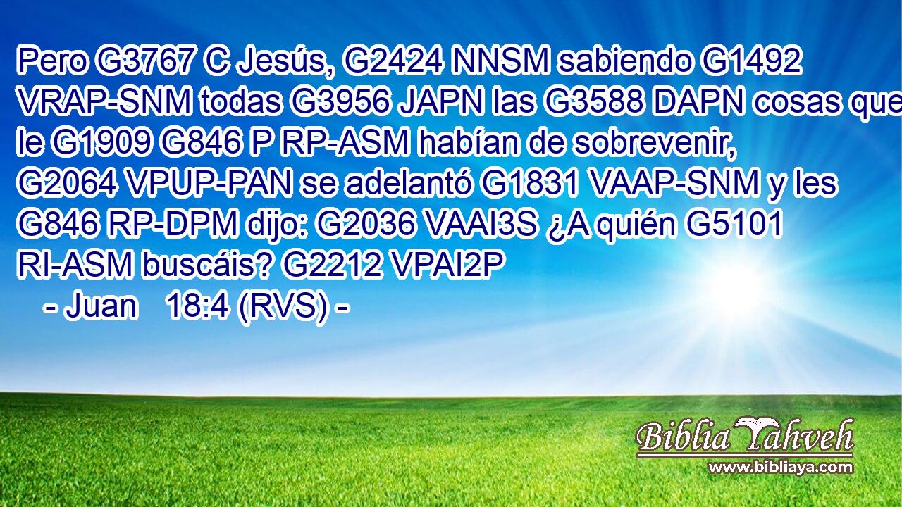 Pero G3767 C Jesús, G2424 NNSM sabiendo G1492 VRAP-SNM todas G3956 JAPN las G3588 DAPN cosas que le G1909 G846 P RP-ASM habían de sobrevenir, G2064 VPUP-PAN se adelantó G1831 VAAP-SNM y les G846 RP-DPM dijo: G2036 VAAI3S ¿A quién G5101 RI-ASM buscáis? G2212 VPAI2P 