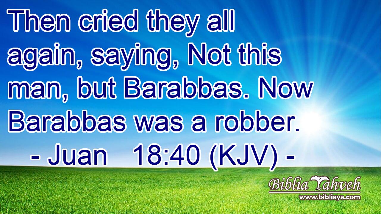 Then cried they all again, saying, Not this man, but Barabbas. Now Barabbas was a robber.