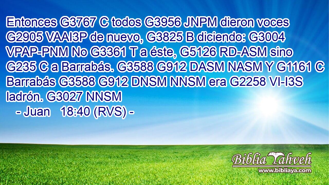 Entonces G3767 C todos G3956 JNPM dieron voces G2905 VAAI3P de nuevo, G3825 B diciendo: G3004 VPAP-PNM No G3361 T a éste, G5126 RD-ASM sino G235 C a Barrabás. G3588 G912 DASM NASM Y G1161 C Barrabás G3588 G912 DNSM NNSM era G2258 VI-I3S ladrón. G3027 NNSM 