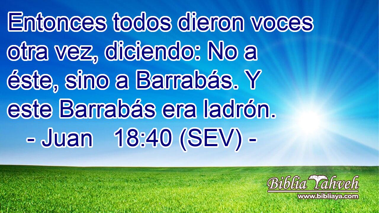 Entonces todos dieron voces otra vez, diciendo: No a éste, sino a Barrabás. Y este Barrabás era ladrón.