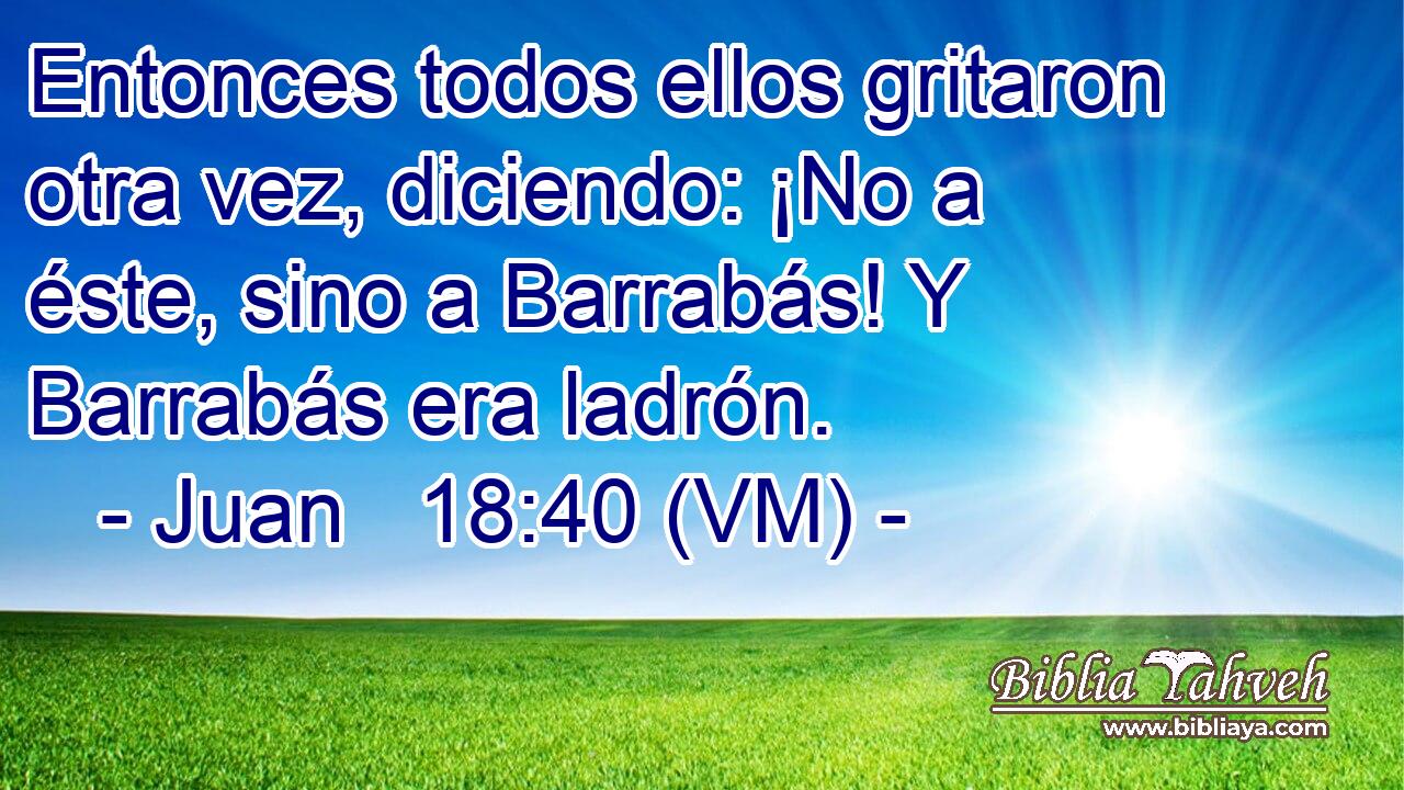  Entonces todos ellos gritaron otra vez, diciendo: ¡No a éste, sino a Barrabás! Y Barrabás era ladrón. 