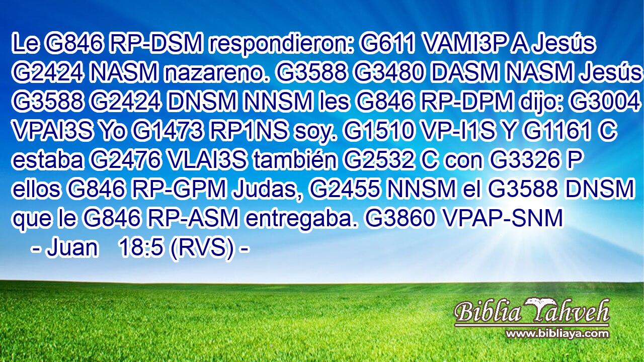 Le G846 RP-DSM respondieron: G611 VAMI3P A Jesús G2424 NASM nazareno. G3588 G3480 DASM NASM Jesús G3588 G2424 DNSM NNSM les G846 RP-DPM dijo: G3004 VPAI3S Yo G1473 RP1NS soy. G1510 VP-I1S Y G1161 C estaba G2476 VLAI3S también G2532 C con G3326 P ellos G846 RP-GPM Judas, G2455 NNSM el G3588 DNSM que le G846 RP-ASM entregaba. G3860 VPAP-SNM 