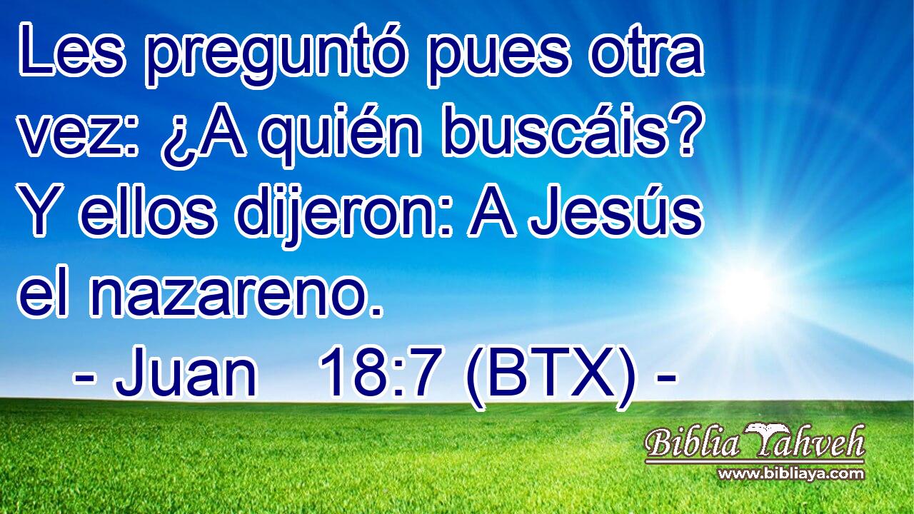 Les preguntó pues otra vez: ¿A quién buscáis? Y ellos dijeron: A Jesús el nazareno.