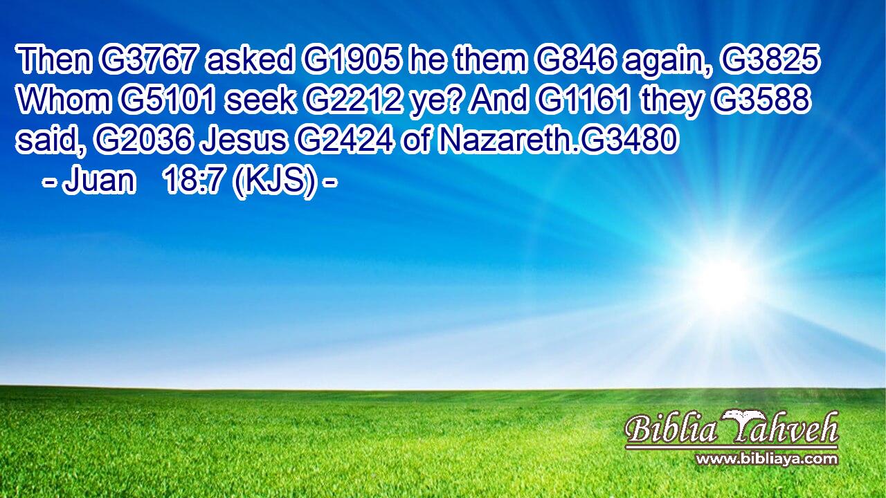 Then G3767 asked G1905 he them G846 again, G3825 Whom G5101 seek G2212 ye? And G1161 they G3588 said, G2036 Jesus G2424 of Nazareth.G3480