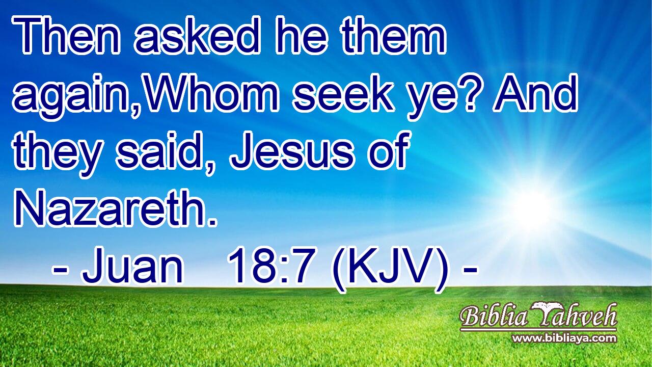 Then asked he them again,Whom seek ye? And they said, Jesus of Nazareth.