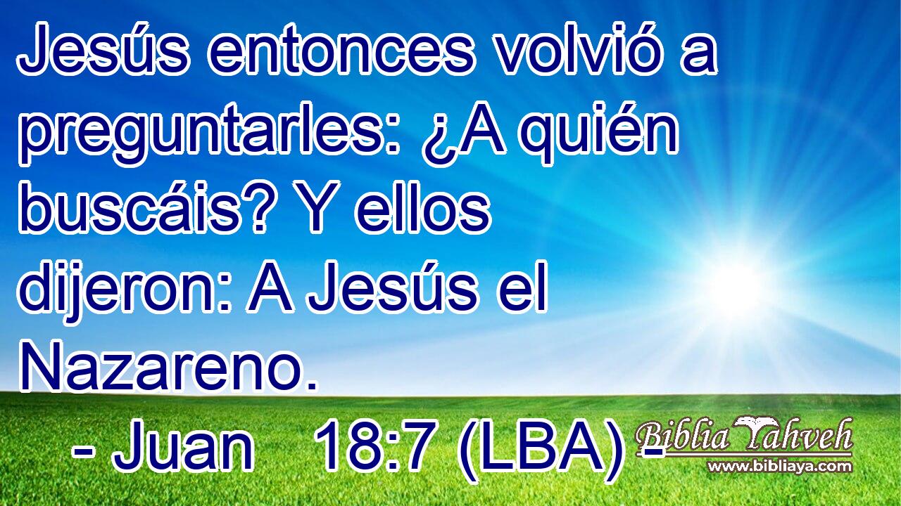 Jesús entonces volvió a preguntarles: ¿A quién buscáis? Y ellos dijeron: A Jesús el Nazareno.