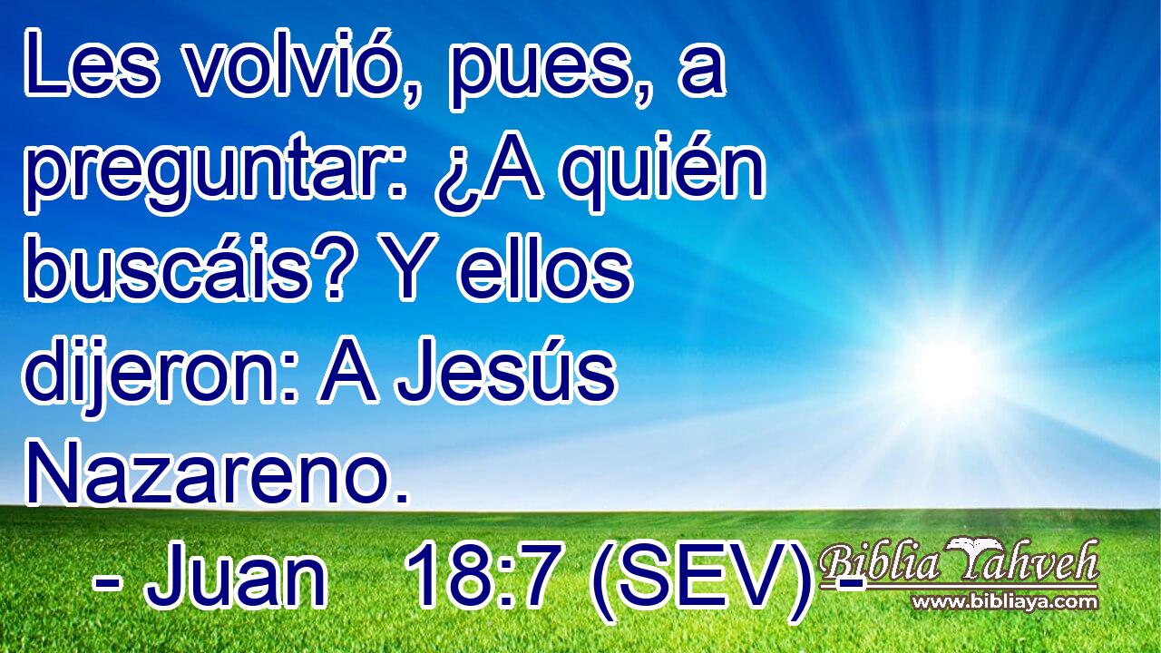 Les volvió, pues, a preguntar: ¿A quién buscáis? Y ellos dijeron: A Jesús Nazareno.