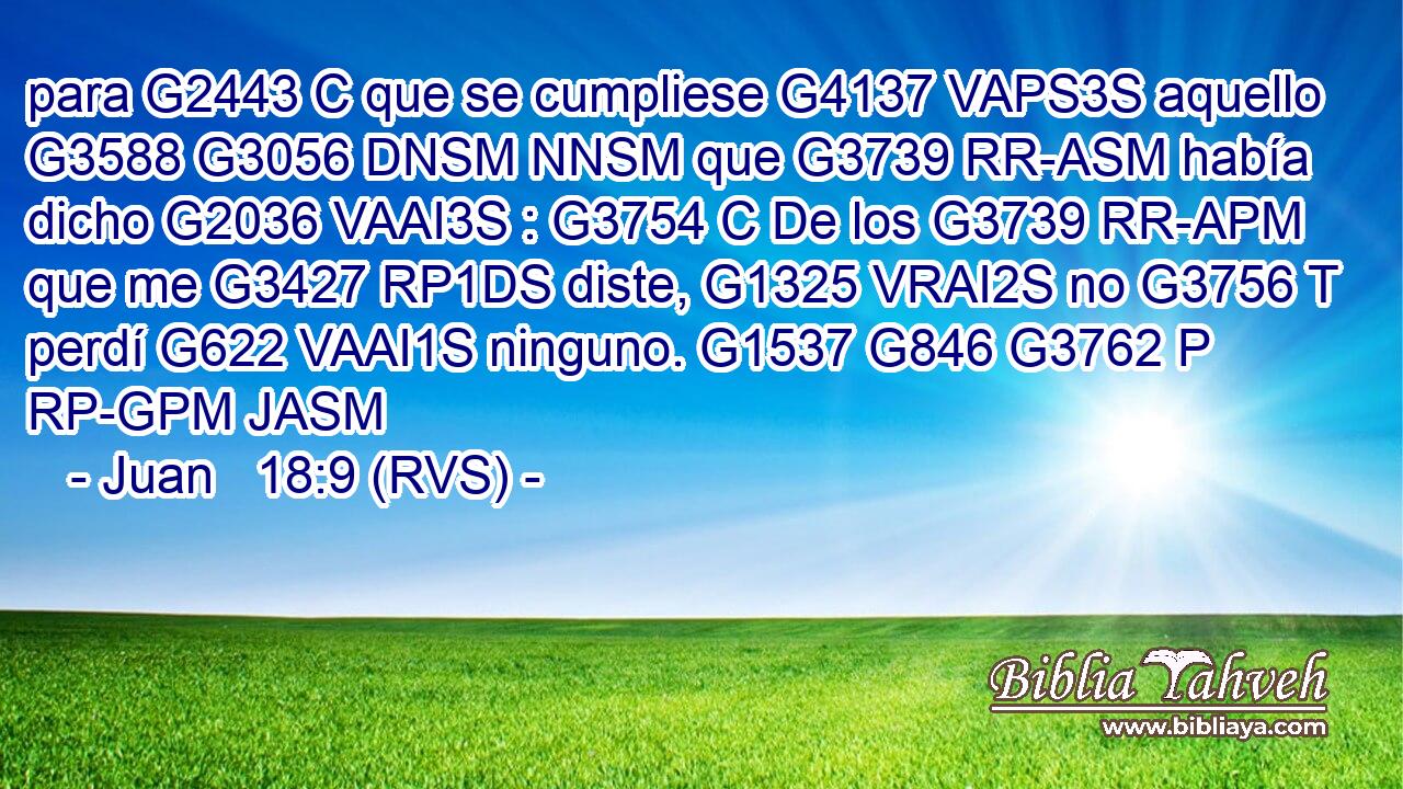 para G2443 C que se cumpliese G4137 VAPS3S aquello G3588 G3056 DNSM NNSM que G3739 RR-ASM había dicho G2036 VAAI3S : G3754 C De los G3739 RR-APM que me G3427 RP1DS diste, G1325 VRAI2S no G3756 T perdí G622 VAAI1S ninguno. G1537 G846 G3762 P RP-GPM JASM 