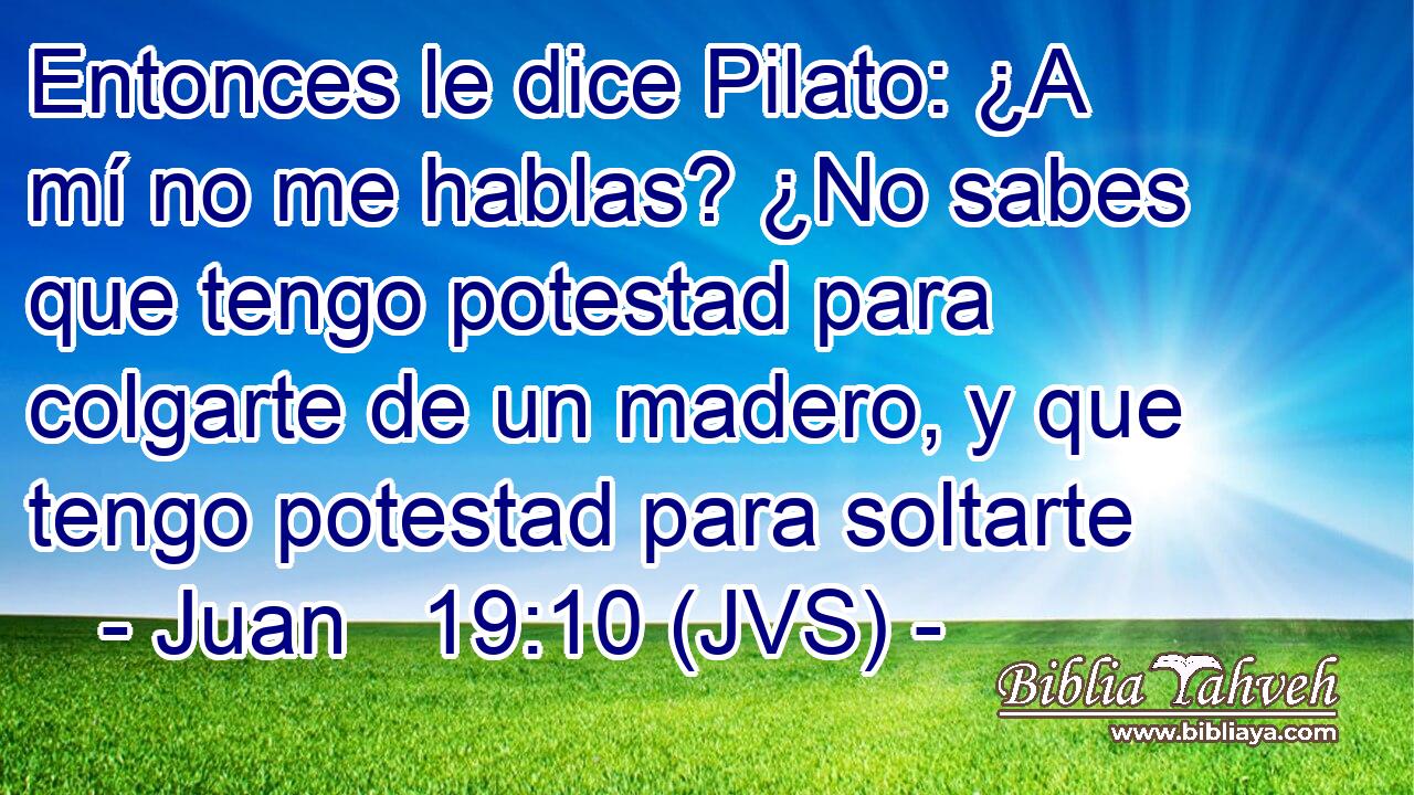 Entonces le dice Pilato: ¿A mí no me hablas? ¿No sabes que tengo potestad para colgarte de un madero, y que tengo potestad para soltarte