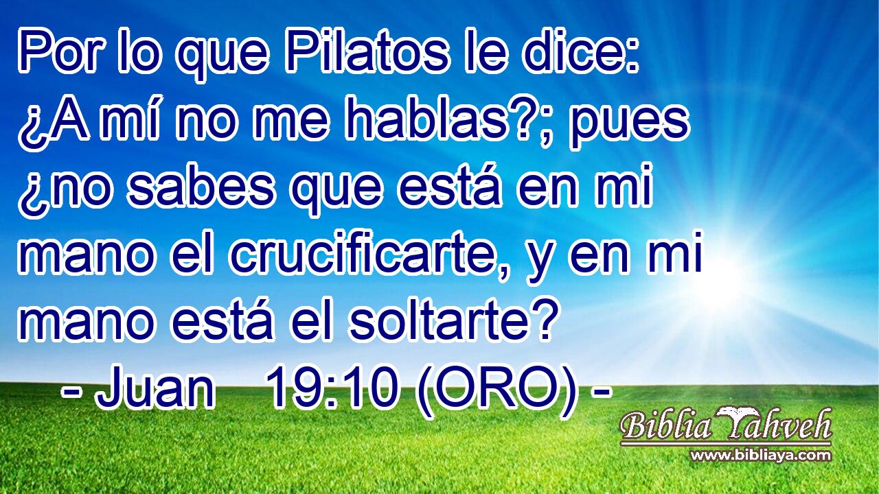  Por lo que Pilatos le dice: ¿A mí no me hablas?; pues ¿no sabes que está en mi mano el crucificarte, y en mi mano está el soltarte? 