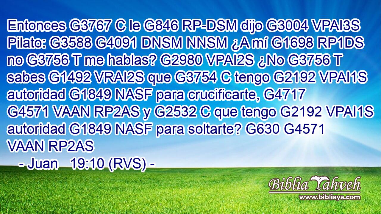 Entonces G3767 C le G846 RP-DSM dijo G3004 VPAI3S Pilato: G3588 G4091 DNSM NNSM ¿A mí G1698 RP1DS no G3756 T me hablas? G2980 VPAI2S ¿No G3756 T sabes G1492 VRAI2S que G3754 C tengo G2192 VPAI1S autoridad G1849 NASF para crucificarte, G4717 G4571 VAAN RP2AS y G2532 C que tengo G2192 VPAI1S autoridad G1849 NASF para soltarte? G630 G4571 VAAN RP2AS 