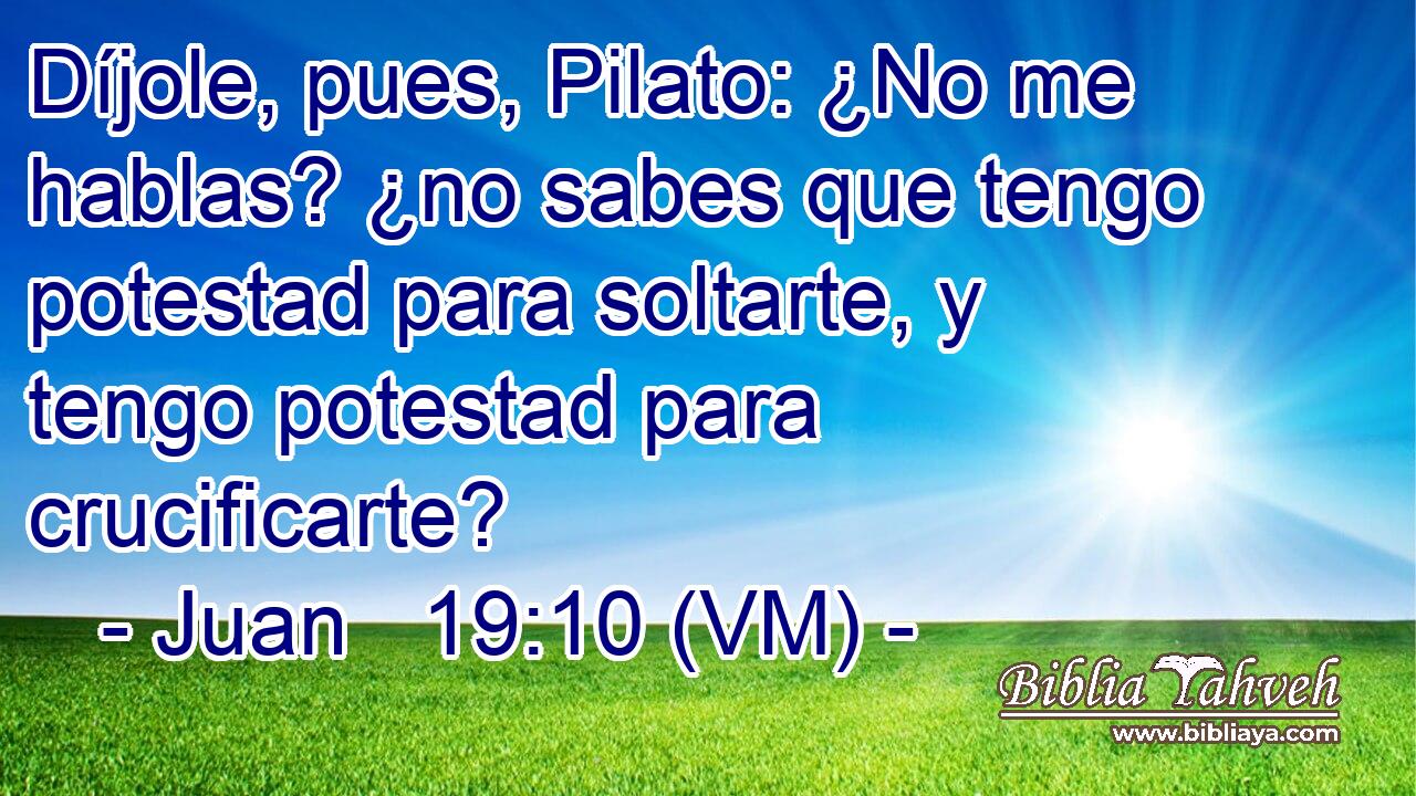  Díjole, pues, Pilato: ¿No me hablas? ¿no sabes que tengo potestad para soltarte, y tengo potestad para crucificarte? 