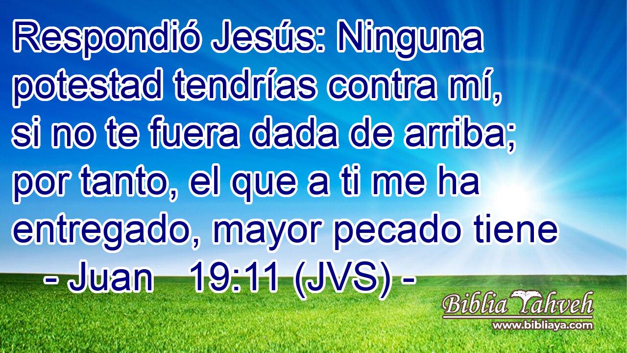Respondió Jesús: Ninguna potestad tendrías contra mí, si no te fuera dada de arriba; por tanto, el que a ti me ha entregado, mayor pecado tiene