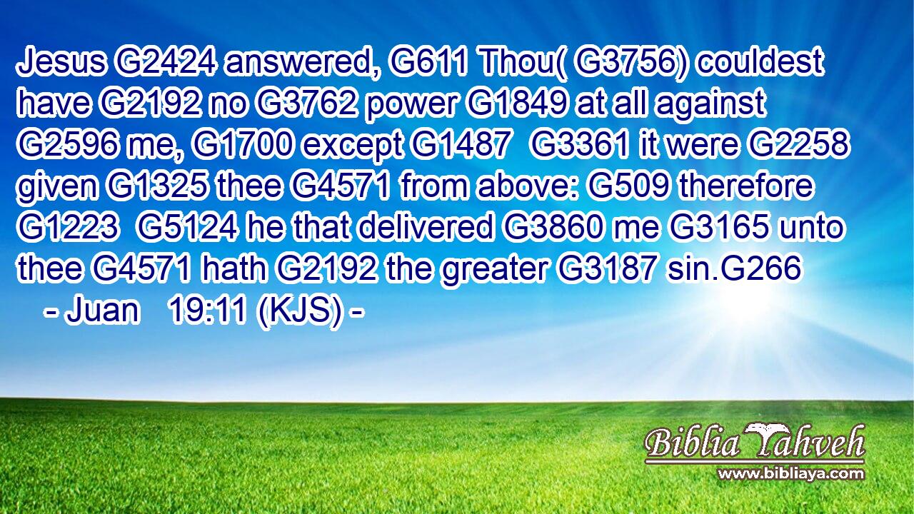 Jesus G2424 answered, G611 Thou( G3756) couldest have G2192 no G3762 power G1849 at all against G2596 me, G1700 except G1487  G3361 it were G2258 given G1325 thee G4571 from above: G509 therefore G1223  G5124 he that delivered G3860 me G3165 unto thee G4571 hath G2192 the greater G3187 sin.G266