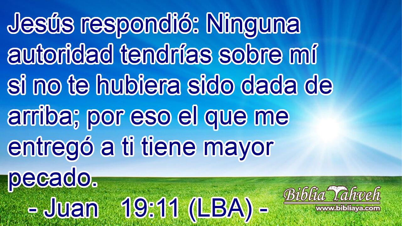 Jesús respondió: Ninguna autoridad tendrías sobre mí si no te hubiera sido dada de arriba; por eso el que me entregó a ti tiene mayor pecado.