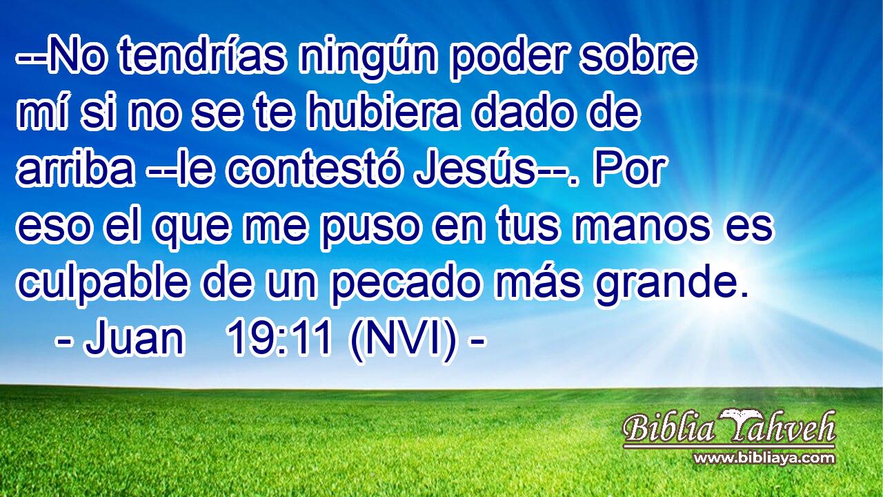  --No tendrías ningún poder sobre mí si no se te hubiera dado de arriba --le contestó Jesús--. Por eso el que me puso en tus manos es culpable de un pecado más grande. 