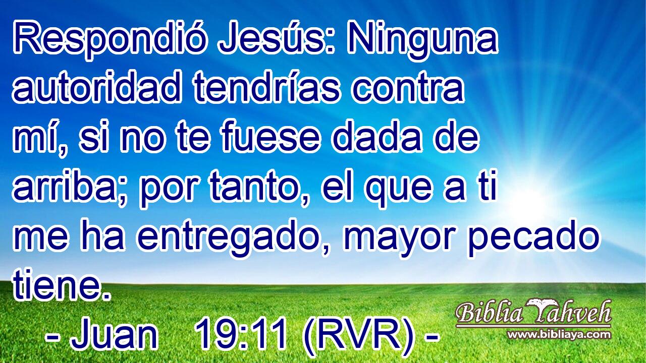 Respondió Jesús: Ninguna autoridad tendrías contra mí, si no te fuese dada de arriba; por tanto, el que a ti me ha entregado, mayor pecado tiene.
